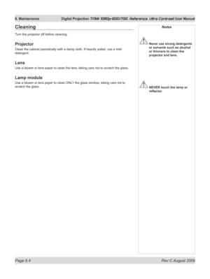 Page 126
Page 6.4  Rev C August 2009
6. Maintenance Digital Projection TITAN 1080p-600/700, Reference, Ultra Contrast User Manual
Notes
 Never use strong detergents 
or solvents such as alcohol 
or thinners to clean the 
projector and lens.
 NEVER touch the lamp or 
reflector.
Cleaning
Turn the projector off before cleaning.
Projector
Clean the cabinet periodically with a damp cloth. If heavily soiled, use a mild 
detergent.
Lens
Use a blower or lens paper to clean the lens, taking care not to scratch the...
