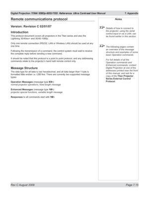 Page 141
Rev C August 2009 Page 7.15
Digital Projection TITAN 1080p-600/700, Reference, Ultra Contrast User Manual   7. Appendix

Remote communications protocol
Version: Revision C 02/01/07
Introduction
This protocol document covers all projectors in the Titan series and also the 
Lightning 30/40isx+ and 30/40-1080p.
Only one remote connection (RS232, LAN or Wireless LAN) should be used at any 
one time.
Following the transmission of a command, the control system must wait to receive 
the complete reply before...