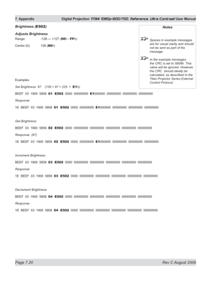 Page 146
Page 7.20  Rev C August 2009
7. Appendix  Digital Projection TITAN 1080p-600/700, Reference, Ultra Contrast User Manual

Brightness (E502)
Adjusts Brightness
Range:    -128 — +127 (00h - FFh)
Centre (0):  128 (
80h)
Examples
Set Brightness  97    (128 + 97 = 225  =  E1h)
BEEF  03  1900  5858  01  E502  0000  00000000  E1000000  00000000  00000000  00000000
Response
1E  BEEF  03  1900  5858  01  E502  0000  00000000  E1000000  00000000  00000000  00000000
Get Brightness
BEEF  03  1900  5858  02  E502...