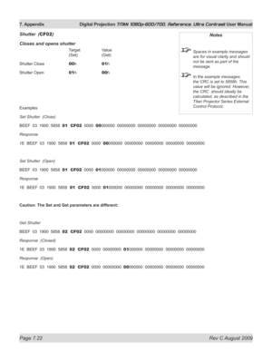 Page 148
Page 7.22  Rev C August 2009
7. Appendix  Digital Projection TITAN 1080p-600/700, Reference, Ultra Contrast User Manual

Shutter  (CF02)
Closes and opens shutter
      Target   Value 
      (Set)   (Get)
Shutter Close   
00 h   01h
Shutter Open   
01 h   00h
Examples
Set Shutter  (Close)
BEEF  03  1900  5858  01  CF02  0000  00000000  00000000  00000000  00000000  00000000
Response  
1E  BEEF  03  1900  5858  01  CF02  0000  00000000  00000000  00000000  00000000  00000000
Set Shutter  (Open)
BEEF  03...