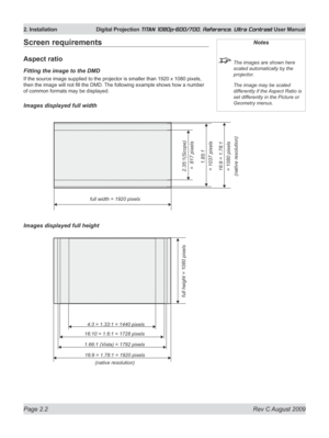 Page 24
Page 2.2  Rev C August 2009
2. Installation  Digital Projection TITAN 1080p-600/700, Reference, Ultra Contrast User Manual

Screen requirements
Aspect ratio
Fitting the image to the DMD
If the source image supplied to the projector is smaller than 192 0 x 1080 pixels, 
then the image will not fill the DMD. The following example shows how a number 
of common formats may be displayed.
Images displayed full width
Images displayed full height
Notes
 The images are shown here 
scaled automatically by the...