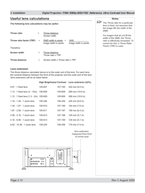 Page 34
Page 2.12  Rev C August 2009
2. Installation  Digital Projection TITAN 1080p-600/700, Reference, Ultra Contrast User Manual

Notes
 The Throw ratio for a particular 
lens is fixed, but assumes that 
the image fills the width of the 
DMD.
  For images that do not fill the 
width of the DMD, the Throw 
ratio is effectively increased. To 
correct for this, a Throw Ratio 
Factor (TRF) is used.
Useful lens calculations
The following lens calculations may be useful:
Throw ratio   =  Throw distance 
   Screen...