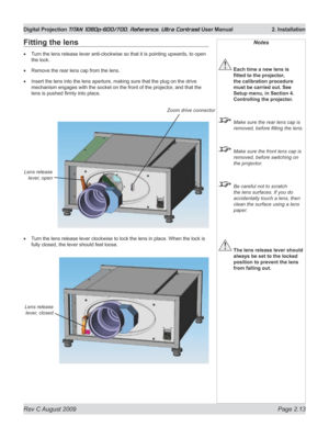 Page 35
Rev C August 2009 Page 2.13
Digital Projection TITAN 1080p-600/700, Reference, Ultra Contrast User Manual   2. Installation

Notes
 Each time a new lens is 
fitted	to	the	projector,	
the calibration procedure 
must be carried out. See 
Setup menu, in Section 4. 
Controlling the projector.
  Make sure the rear lens cap is 
removed, before fitting the lens.
 Make sure the front lens cap is 
removed, before switching on 
the projector.
 Be careful not to scratch 
the lens surfaces. If you do 
accidentally...