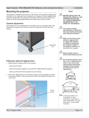 Page 37
Rev C August 2009 Page 2.15
Digital Projection TITAN 1080p-600/700, Reference, Ultra Contrast User Manual   2. Installation

Mounting the projector
The projector is designed to be used on a flat surface, but the optional rigging frame 
will allow it to be suspended from a lighting truss or rigging.  The four adjustable feet 
under the chassis allow the projector to be lowered onto a flat surface without any 
danger of hands being trapped between the bottom frame and the surface.
Chassis adjustment
If...