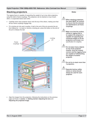 Page 39
Rev C August 2009 Page 2.17
Digital Projection TITAN 1080p-600/700, Reference, Ultra Contrast User Manual   2. Installation

Notes
 When stacking projectors, 
the stack MUST be vertical, 
to ensure that the stresses 
are distributed to all frame 
couplings.
 Make sure that the surface, 
ceiling or rigging that is 
to support the projector is 
capable of supporting the 
combined weight of all the 
projectors and lenses (see 
specification for weights).
 Do not place heavy objects 
on top of the projector...