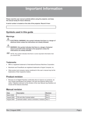 Page 5
Rev C August 2009  Page v
Please read this user manual carefully before using the projector, and keep 
the manual handy for future reference.
A serial number is located on the side of the projector. Record it here: 
Symbols used in this guide
Warnings
 ELECTRICAL WARNING: this symbol indicates that there is a danger of 
electrical shock unless the instructions are closely followed.
 WARNING: this symbol indicates that there is a danger of physical 
injury to yourself and/or damage to the equipment...