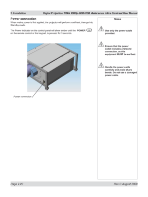 Page 42
Page 2.20  Rev C August 2009
2. Installation  Digital Projection TITAN 1080p-600/700, Reference, Ultra Contrast User Manual
Notes
 Use only the power cable 
provided.
 Ensure that the power 
outlet includes a Ground 
connection, as this 
equipment MUST be earthed.
 Handle the power cable 
carefully and avoid sharp 
bends. Do not use a damaged 
power cable.
Power connection
When mains power is first applied, the projector will perform a self-test, then go into 
Standby mode.
The Power indicator on the...
