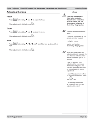 Page 45
Rev C August 2009 Page 3.3
Digital Projection TITAN 1080p-600/700, Reference, Ultra Contrast User Manual  3. Getting Started

Notes
 Each time a new lens is 
fitted	to	the	projector,	
the calibration procedure 
must be carried out. See 
Setup menu, in Section 4. 
Controlling the projector.
  For more detailed information 
about:
  - using the control keys on the 
remote control or keypad,
  - using the menus,
  see the next section: 
Controlling the projector.
 When any of the three Lens 
adjustment...