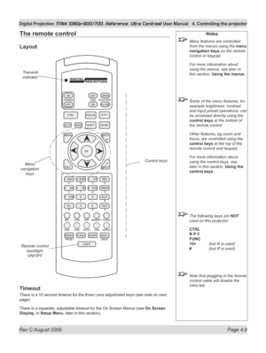 Page 55
Rev C August 2009 Page 4.9
Digital Projection TITAN 1080p-600/700, Reference, Ultra Contrast User Manual  4. Controlling the projector

The remote control
Layout
Timeout
There is a 10 second timeout for the three Lens adjustment keys (see note on next 
page).
There is a separate, adjustable timeout for the On Screen Menus (see On Screen 
Display, in Setup Menu, later in this section).
Notes
 Many features are controlled 
from the menus using the menu 
navigation keys on the remote 
control or keypad....