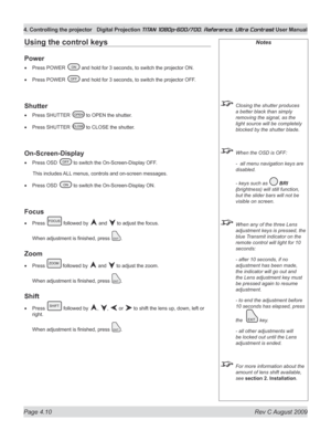 Page 56
Page 4.10  Rev C August 2009
4. Controlling the projector Digital Projection TITAN 1080p-600/700, Reference, Ultra Contrast User Manual

Notes
 Closing the shutter produces 
a better black than simply 
removing the signal, as the 
light source will be completely 
blocked by the shutter blade.
 When the OSD is OFF:
  -  all menu navigation keys are 
disabled.
  - keys such as 
 BrI 
(brightness) will still function, 
but the slider bars will not be 
visible on screen.
  When any of the three Lens...