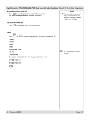 Page 57
Rev C August 2009 Page 4.11
Digital Projection TITAN 1080p-600/700, Reference, Ultra Contrast User Manual  4. Controlling the projector

Auto-detect input mode
Press  to force the projector to re-detect the input mode 
(see Input modes and settings, earlier in this section).
Source information
Press  to display the source information screen.
Input
Press  or   to change to the next input up or down the following list:
1. RGB1
2. RGB2
3. DVI
4. SDI
5. Composite Video
6. S-Video
7. Component
Or press the...