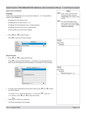 Page 65
Rev C August 2009 Page 4.19
Digital Projection TITAN 1080p-600/700, Reference, Ultra Contrast User Manual  4. Controlling the projector

Notes
 Some  menu controls can be 
accessed directly using the 
control keys (see earlier in this 
section).
 For more information about 
input modes and input presets, 
see earlier in this section, Input 
modes and settings.
 
Input Menu 
  Presets
 
Input Menu 
  Presets
 
    Recall Presets A ~ H
Presets
Sixteen sets of parameters can be saved and recalled (A – S)....