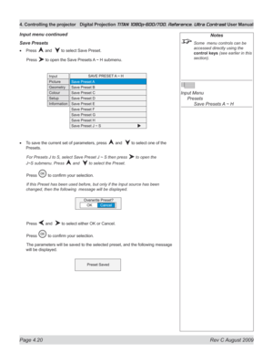 Page 66
Page 4.20  Rev C August 2009
4. Controlling the projector Digital Projection TITAN 1080p-600/700, Reference, Ultra Contrast User Manual

Notes
 Some  menu controls can be 
accessed directly using the 
control keys (see earlier in this 
section).
 
Input Menu 
  Presets
 
    Save Presets A ~ H
Save presets
Press  and   to select Save Preset.
  Press 
 to open the Save Presets A ~ H submenu.
To save the current set of parameters, press  and   to select one of the 
Presets.
 For Presets J to S, select...