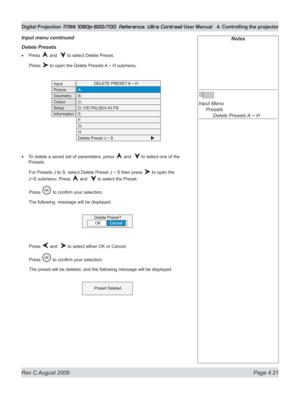Page 67
Rev C August 2009 Page 4.21
Digital Projection TITAN 1080p-600/700, Reference, Ultra Contrast User Manual  4. Controlling the projector

Notes
 
Input Menu 
  Presets
 
    Delete Presets A ~ H
Delete presets
Press  and   to select Delete Preset.
  Press 
 to open the Delete Presets A ~ H submenu.
To delete a saved set of parameters, press  and   to select one of the 
Presets.
 For Presets J to S, select Delete Preset J ~ S then press 
 to open the 
J~S submenu. Press 
 and   to select the Preset....