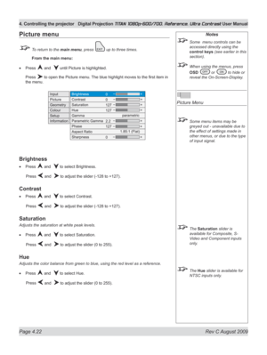 Page 68
Page 4.22  Rev C August 2009
4. Controlling the projector Digital Projection TITAN 1080p-600/700, Reference, Ultra Contrast User Manual

Notes
 Some  menu controls can be 
accessed directly using the 
control keys (see earlier in this 
section).
 When using the menus, press 
OSD  or  to hide or 
reveal the On-Screen-Display.
 
Picture Menu
 Some menu items may be 
greyed out - unavailable due to 
the effect of settings made in 
other menus, or due to the type 
of input signal.
 The Saturation slider is...