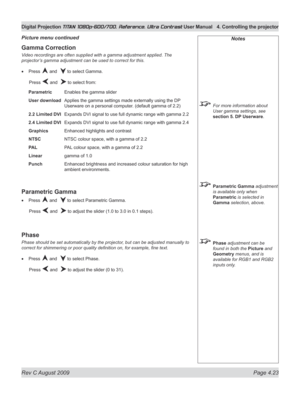 Page 69
Rev C August 2009 Page 4.23
Digital Projection TITAN 1080p-600/700, Reference, Ultra Contrast User Manual  4. Controlling the projector

Notes
 For more information about 
User gamma settings, see 
section 5. DP Userware.
 Parametric Gamma adjustment 
is available only when 
Parametric is selected in 
Gamma selection, above.
 Phase adjustment can be 
found in both the Picture and 
Geometry menus, and is 
available for RGB1 and RGB2 
inputs only.
Gamma Correction
Video recordings are often supplied with...