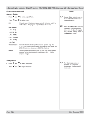 Page 70
Page 4.24  Rev C August 2009
4. Controlling the projector Digital Projection TITAN 1080p-600/700, Reference, Ultra Contrast User Manual

Notes
 Aspect Ratio selection can be 
found in both the Picture and 
Geometry menus.
 When User Aspect is selected, 
the Aspect Ratio settings are 
taken from the User H Aspect 
and V Aspect settings made in 
the Geometry menu.
 The Sharpness slider is 
available for Composite, 
S-Video and Component SD 
inputs only.
Aspect Ratio
Press  and   to select Aspect Ratio....