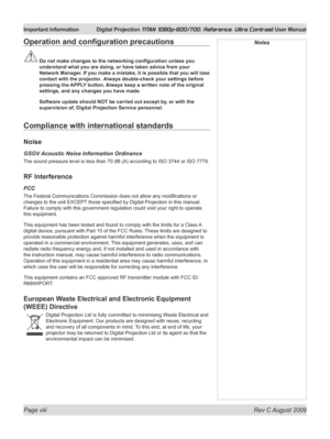 Page 8
Page viii  Rev C August 2009
Important Information Digital Projection TITAN 1080p-600/700, Reference, Ultra Contrast User Manual

NotesOperation	and	configuration	precautions
	Do	not	make	changes	to	the	networking	configuration	unless	you	
understand what you are doing, or have taken advice from your 
Network Manager. If you make a mistake, it is possible that you will lose 
contact with the projector.   Always double-check your settings before 
pressing the APPLY button. Always keep a written note of...