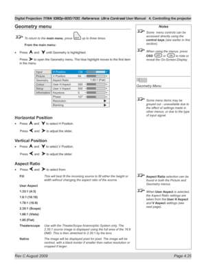 Page 71
Rev C August 2009 Page 4.25
Digital Projection TITAN 1080p-600/700, Reference, Ultra Contrast User Manual  4. Controlling the projector

Notes
 Some  menu controls can be 
accessed directly using the 
control keys (see earlier in this 
section).
 When using the menus, press 
OSD  or  to hide or 
reveal the On-Screen-Display.
 
Geometry Menu
 Some menu items may be 
greyed out - unavailable due to 
the effect of settings made in 
other menus, or due to the type 
of input signal.
 Aspect Ratio selection...