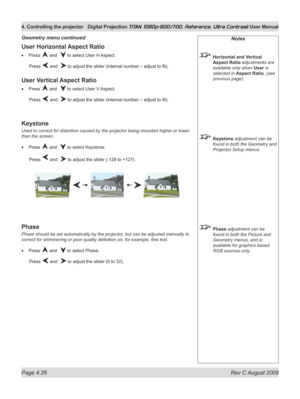 Page 72
Page 4.26  Rev C August 2009
4. Controlling the projector Digital Projection TITAN 1080p-600/700, Reference, Ultra Contrast User Manual

Notes
 Horizontal and Vertical 
Aspect Ratio adjustments are 
available only when User is 
selected in Aspect Ratio, (see 
previous page).
 Keystone adjustment can be 
found in both the Geometry and 
Projector Setup menus.
 Phase adjustment can be 
found in both the Picture and 
Geometry menus, and is 
available for graphics based 
RGB sources only.
User Horizontal...