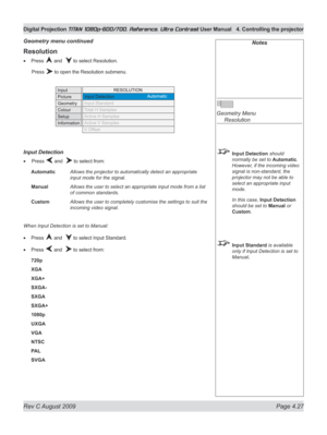 Page 73
Rev C August 2009 Page 4.27
Digital Projection TITAN 1080p-600/700, Reference, Ultra Contrast User Manual  4. Controlling the projector

Notes
 
Geometry Menu 
  Resolution
 Input Detection should 
normally be set to Automatic. 
However, if the incoming video 
signal is non-standard, the 
projector may not be able to 
select an appropriate input 
mode.
  In this case, 
Input Detection 
should be set to Manual or 
Custom.
 Input Standard is available 
only if Input Detection is set to 
Manual....