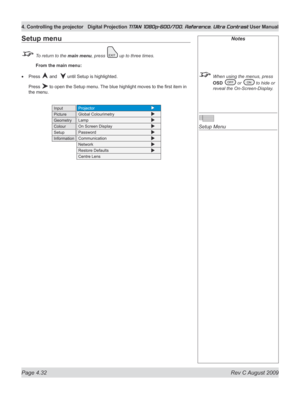Page 78
Page 4.32  Rev C August 2009
4. Controlling the projector Digital Projection TITAN 1080p-600/700, Reference, Ultra Contrast User Manual

Notes
 When using the menus, press 
OSD  or  to hide or 
reveal the On-Screen-Display.
 
Setup Menu
Setup menu
 To return to the main menu, press  up to three times.
 From the main menu:
Press  and   until Setup is highlighted.
Press  to open the Setup menu. The blue highlight moves to the first item in 
the menu.
• 