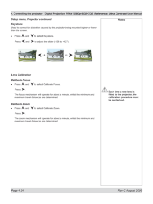 Page 80
Page 4.34  Rev C August 2009
4. Controlling the projector Digital Projection TITAN 1080p-600/700, Reference, Ultra Contrast User Manual

Keystone
Used to correct for distortion caused by the projector being mounted higher or lower 
than the screen.
Press  and   to select Keystone.
  Press 
 and   to adjust the slider (-128 to +127).
Lens Calibration
Calibrate Focus
Press  and   to select Calibrate Focus.
  Press 
.
The focus mechanism will operate for about a minute, whilst the minimum and 
maximum...