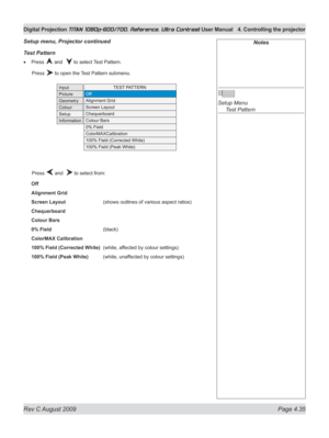 Page 81
Rev C August 2009 Page 4.35
Digital Projection TITAN 1080p-600/700, Reference, Ultra Contrast User Manual  4. Controlling the projector

Notes
 
Setup Menu 
  Test Pattern
Test pattern
Press  and   to select Test Pattern.
  Press 
 to open the Test Pattern submenu.
  Press 
 and   to select from:
Off
Alignment Grid
Screen Layout     (shows outlines of various aspect ratios)
Chequerboard
Colour Bars
0% Field      (black)
ColorMAX Calibration
100% Field (Corrected White)  (white, affected by colour...