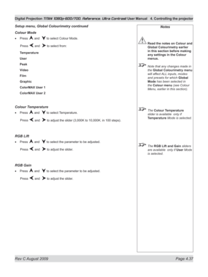 Page 83
Rev C August 2009 Page 4.37
Digital Projection TITAN 1080p-600/700, Reference, Ultra Contrast User Manual  4. Controlling the projector

Notes
 Read the notes on Colour and 
Global Colourimetry earlier 
in this section before making 
any settings in the Colour 
menus.
  Note that any changes made in 
the Global Colourimetry menu 
will affect ALL inputs, modes 
and presets for which Global 
Mode has been selected in 
the Colour menu (see Colour 
Menu, earlier in this section).
 The Colour Temperature...