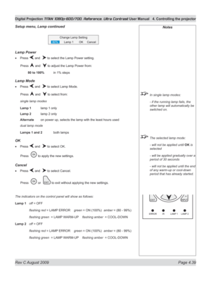 Page 85
Rev C August 2009 Page 4.39
Digital Projection TITAN 1080p-600/700, Reference, Ultra Contrast User Manual  4. Controlling the projector

Notes
 In single lamp modes:
  - if the running lamp fails, the 
other lamp will automatically be 
switched on.
 The selected lamp mode:
  - will not be applied until 
OK is 
selected
  - will be applied gradually over a 
period of 30 seconds
  - will not be applied until the end 
of any warm-up or cool-down 
period that has already started.
Lamp power
Press  and   to...