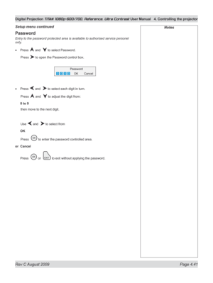 Page 87
Rev C August 2009 Page 4.41
Digital Projection TITAN 1080p-600/700, Reference, Ultra Contrast User Manual  4. Controlling the projector

Password
Entry to the password protected area is available to authorised service personel 
only.
Press  and   to select Password.
  Press 
 to open the Password control box.
Press  and   to select each digit in turn.
  Press 
 and   to adjust the digit from:
0 to 9
 then move to the next digit.
  Use 
 and   to select from
OK
 Press  
 to enter the password controlled...