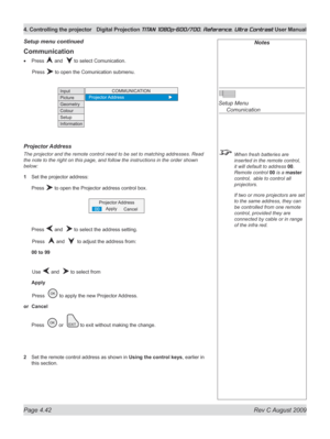 Page 88
Page 4.42  Rev C August 2009
4. Controlling the projector Digital Projection TITAN 1080p-600/700, Reference, Ultra Contrast User Manual

Notes
 
Setup Menu 
  Comunication
 When fresh batteries are 
inserted in the remote control, 
it will default to address 00. 
Remote control 00 is a master 
control,  able to control all 
projectors.
  If two or more projectors are set 
to the same address, they can 
be controlled from one remote 
control, provided they are 
connected by cable or in range 
of the...