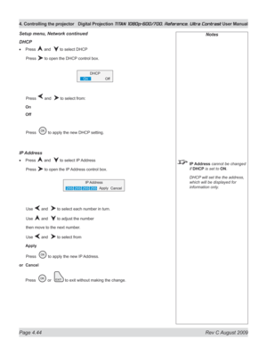 Page 90
Page 4.44  Rev C August 2009
4. Controlling the projector Digital Projection TITAN 1080p-600/700, Reference, Ultra Contrast User Manual

Notes
 IP Address cannot be changed 
if DHCP is set to ON.
  DHCP will set the the address, 
which will be displayed for 
information only.
Setup menu, Network continued
DHCp
Press  and   to select DHCP
  Press 
 to open the DHCP control box.
  Press 
 and   to select from:
On
Off
 Press  
 to apply the new DHCP setting.
Ip  Address
Press  and   to select IP Address...