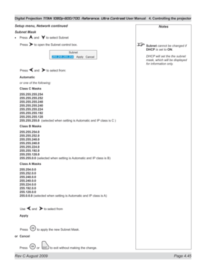 Page 91
Rev C August 2009 Page 4.45
Digital Projection TITAN 1080p-600/700, Reference, Ultra Contrast User Manual  4. Controlling the projector

Notes
 Subnet cannot be changed if 
DHCP is set to ON.
  DHCP will set the the subnet 
mask, which will be displayed 
for information only.
Subnet Mask
Press  and   to select Subnet
  Press 
 to open the Subnet control box.
  Press 
 and   to select from:
Automatic
or one of the following:
Class C Masks
255.255.255.254 
255.255.255.252 
255.255.255.248 
255.255.255.240...