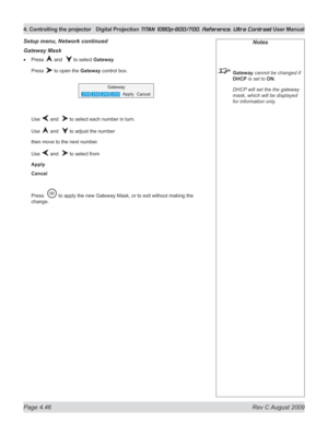 Page 92
Page 4.46  Rev C August 2009
4. Controlling the projector Digital Projection TITAN 1080p-600/700, Reference, Ultra Contrast User Manual

Gateway Mask
Press  and   to select Gateway
Press  to open the Gateway control box.
Use  and   to select each number in turn.
Use  and   to adjust the number
then move to the next number.
Use  and   to select from
Apply
Cancel
Press   to apply the new Gateway Mask, or to exit without making the 
change.
•
Setup menu, Network continuedNotes
 Gateway cannot be changed if...