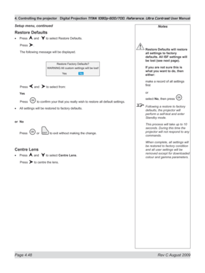 Page 94
Page 4.48  Rev C August 2009
4. Controlling the projector Digital Projection TITAN 1080p-600/700, Reference, Ultra Contrast User Manual

Notes
 Restore Defaults will restore 
all settings to factory 
defaults. All ISF settings will 
be lost (see next page).
  If you are not sure this is 
what you want to do, then 
either:
 make a record of all settings 
first 
 
or 
select No, then press .
 Following a restore to factory 
defaults, the projector will 
perform a self-test and enter 
Standby mode.
  This...