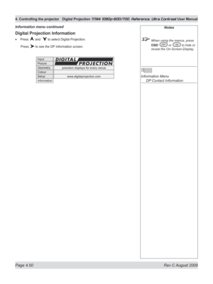 Page 96
Page 4.50  Rev C August 2009
4. Controlling the projector Digital Projection TITAN 1080p-600/700, Reference, Ultra Contrast User Manual

Digital Projection Information
Press  and   to select Digital Projection.
  Press 
 to see the DP Information screen.
•
Information menu continuedNotes
  When using the menus, press 
OSD  or  to hide or 
reveal the On-Screen-Display.
 
Information Menu 
  DP Contact Information 