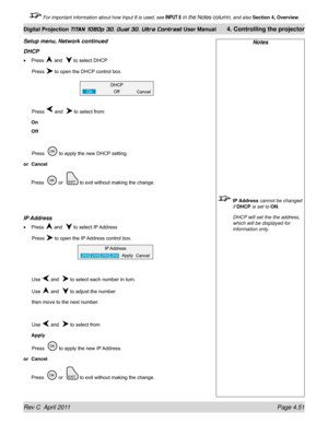 Page 103Rev C  April 2011 Page 4.51
Digital Projection TITAN 1080p 3D, Dual 3D. Ultra Contrast User Manual 4. Controlling the projector
 For important information about how Input 8 is used, see INPUT 8 in the Notes column, and also  Section 4, Overview .
Notes
 IP Address cannot be changed 
if DHCP is set to ON.
 DHCP will set the the address, 
which will be displayed for 
information only.
Setup menu, Network continued
DHCp
Press  and   to select DHCP
 Press  to open the DHCP control box.
 Press  and   to...