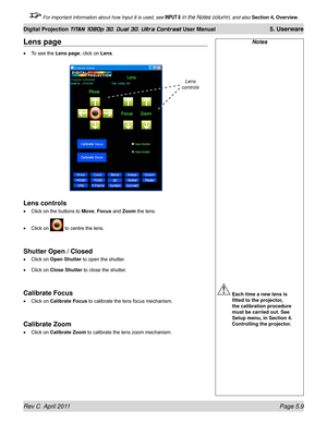 Page 123Rev C  April 2011 Page 5.9
Digital Projection TITAN 1080p 3D, Dual 3D. Ultra Contrast User Manual 5. Userware
 For important information about how Input 8 is used, see INPUT 8 in the Notes column, and also Section 4, Overview .
Notes
 Each time a new lens is 
fitted to the projector, 
the calibration procedure 
must be carried out. See 
Setup menu, in Section 4. 
Controlling the projector.
Lens page
To see the Lens page, click on Lens.
Lens controls
Click on the buttons to Move, Focus and Zoom the lens....