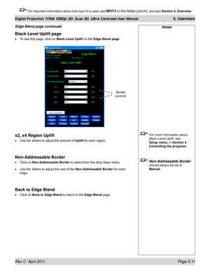 Page 125Rev C  April 2011 Page 5.11
Digital Projection TITAN 1080p 3D, Dual 3D. Ultra Contrast User Manual 5. Userware
 For important information about how Input 8 is used, see INPUT 8 in the Notes column, and also Section 4, Overview .
Notes
 For more information about 
Black Level Uplift, see 
Setup menu,  in Section 4. 
Controlling the projector.
 Non-Addressable Border 
should always be set to 
Manual.
Black Level Uplift page
To see this page, click on  Black Level Uplift on the Edge Blend page .
x2, x4...