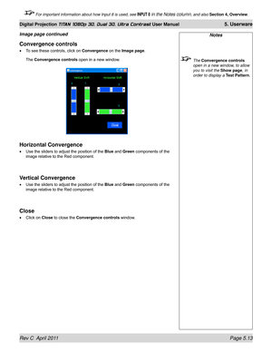 Page 127Rev C  April 2011 Page 5.13
Digital Projection TITAN 1080p 3D, Dual 3D. Ultra Contrast User Manual 5. Userware
 For important information about how Input 8 is used, see INPUT 8 in the Notes column, and also Section 4, Overview .
Notes
 The Convergence controls 
open in a new window, to allow 
you to visit the Show page , in 
order to display a  Test Pattern.
Convergence controls
To see these controls, click on  Convergence on the Image page.
The Convergence controls open in a new window.
Horizontal...