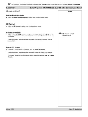 Page 134Page 5.20 Rev C  April 2011
5. Userware Digital Projection TITAN 1080p 3D, Dual 3D. Ultra Contrast User Manual
 For important information about how Input 8 is used, see INPUT 8 in the Notes column, and also Section 4, Overview .
Notes
 3D files are named 
filename.ps3d.
Frame Rate Multiplier
Click on Frame Rate Multiplier to select from the drop down menu.
3D Format
Click on 3D Format to select from the drop down menu.
Create 3D Preset
Click on Create 3D Preset  to save the current 3D settings to a 3D...