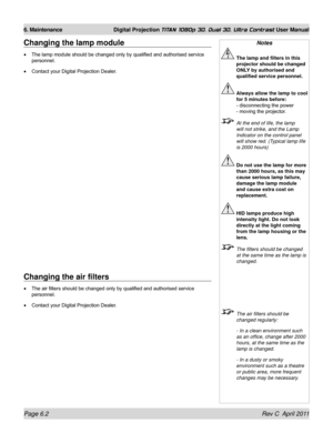 Page 144Page 6.2 Rev C  April 2011
6. Maintenance Digital Projection TITAN 1080p 3D, Dual 3D. Ultra Contrast User Manual
Changing the air filters
The air filters should be changed only by qualified and authorised service 
personnel.
Contact your Digital Projection Dealer.
•
•
Changing the lamp module
The lamp module should be changed only by qualified and authorised service 
personnel.
Contact your Digital Projection Dealer.
•
•
Notes
 
The lamp and filters in this 
projector should be changed 
ONLY by...
