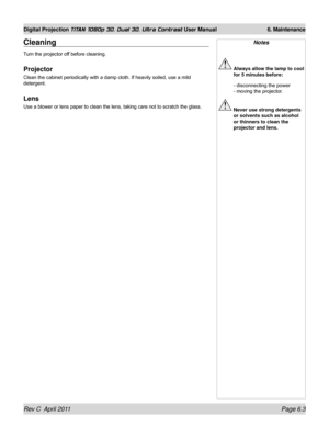 Page 145Rev C  April 2011 Page 6.3
Digital Projection TITAN 1080p 3D, Dual 3D. Ultra Contrast User Manual 6. Maintenance
Notes
 Always allow the lamp to cool 
for 5 minutes before:
 - disconnecting the power  
- moving the projector.
  Never use strong detergents 
or solvents such as alcohol 
or thinners to clean the 
projector and lens.
Cleaning
Turn the projector off before cleaning.
Projector
Clean the cabinet periodically with a damp cloth. If heavily soiled, use a mild 
detergent.
Lens
Use a blower or lens...