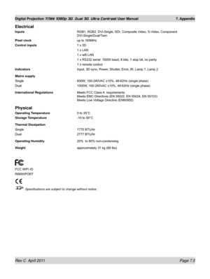 Page 151Rev C  April 2011 Page 7.5
Digital Projection TITAN 1080p 3D, Dual 3D. Ultra Contrast User Manual 7. Appendix
Electrical
Inputs RGB1, RGB2, DVI-Single, SDI, Composite Video, S-Video, Component 
DVI-Single/Dual/Twin
Pixel clock
  up to 165MHz
Control inputs 1 x 3D
  1 x LAN
 1 x wifi LAN
 1 x RS232 serial: 19200 baud, 8 bits, 1 stop bit, no parity
 1 x remote control
Indicators Input, 3D sync, Power, Shutter, Error, IR, Lamp 1, Lamp 2
Mains supply
Single  600W, 100-240VAC ±10%, 48-62Hz (single phase)
Dual...