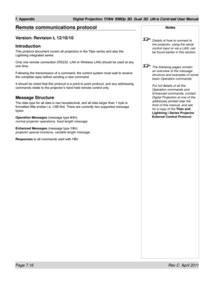 Page 162Page 7.16 Rev C  April 2011
7. Appendix Digital Projection TITAN 1080p 3D, Dual 3D. Ultra Contrast User Manual
Remote communications protocol
Version: Revision L 12/10/10
Introduction
This protocol document covers all projectors in the Titan series and also the 
Lightning integrated series.
Only one remote connection (RS232, LAN or Wireless LAN) should be used at any 
one time.
Following the transmission of a command, the control system must wait to receive 
the complete reply before sending a new...