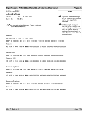 Page 167Rev C  April 2011 Page 7.21
Digital Projection TITAN 1080p 3D, Dual 3D. Ultra Contrast User Manual 7. Appendix
Brightness (E502)
Adjusts Brightness
Range:    -128 — +127 (00h - FFh)
Centre (0): 128 (80h)
 For information about Brightness, Presets and Input 8: 
see  Section 4, Overview .
Examples
Set Brightness  97    (128 + 97 = 225  =  E1h)
BEEF  03  1900  5858  01  E502   0000  00000000  E1000000  00000000  00000000  00000000
Response
1E  BEEF  03  1900  5858  01  E502   0000  00000000  E1000000...