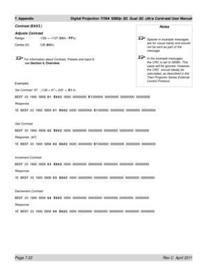 Page 168Page 7.22 Rev C  April 2011
7. Appendix Digital Projection TITAN 1080p 3D, Dual 3D. Ultra Contrast User Manual
Contrast (E602)
Adjusts Contrast
Range:    -128 — +127 (00h - FFh)
Centre (0): 128 (80h)
 For information about Contrast, Presets and Input 8: 
see  Section 4, Overview .
Examples
Set Contrast  97    (128 + 97 = 225  =   E1h)
BEEF  03  1900  5858  01  E602   0000  00000000  E1000000  00000000  00000000  00000000
Response
1E  BEEF  03  1900  5858  01  E602   0000  00000000  E1000000  00000000...