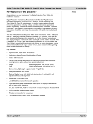 Page 21Rev C  April 2011 Page 1.3
Digital Projection TITAN 1080p 3D, Dual 3D. Ultra Contrast User Manual 1. Introduction
NotesKey features of the projector
Congratulations on your purchase of the Digital Projection Titan 1080p-3D/ 
FastFrame projector.
Digital Projection International, Texas Instruments’ first DLP™ partner and 
the original innovator of the 3-chip DLP™ projector, proudly introduces the 
Titan 1080p 3D. Titan 3D projectors are the perfect imaging solution for vital 
immersive applications,...