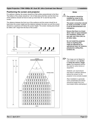 Page 29Rev C  April 2011 Page 2.5
Digital Projection TITAN 1080p 3D, Dual 3D. Ultra Contrast User Manual 2. Installation
Positioning the screen and projector
For optimum viewing, the screen should be a flat surface perpendicular to the floor . 
The bottom of the screen should be 1.2m (4 feet) above the floor and the front row 
of the audience should not have to look up more than 30° to see the top of the 
screen.
The distance between the front row of the audience and the screen should be at 
least twice the...